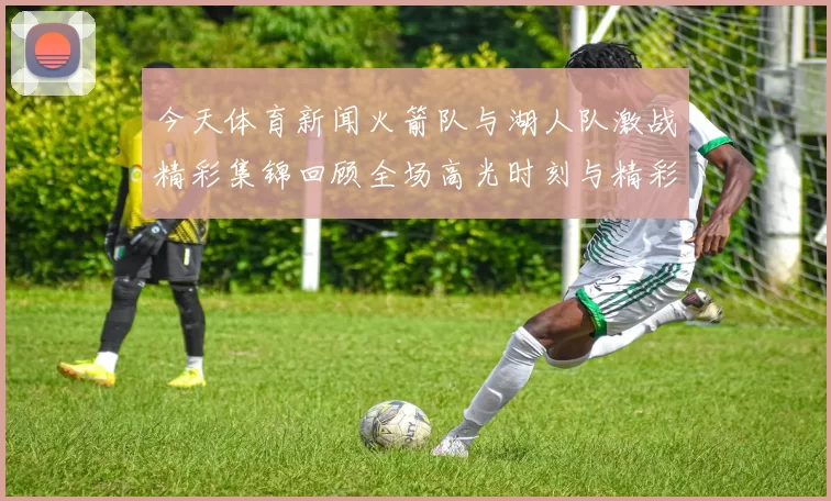 今天体育新闻火箭队与湖人队激战精彩集锦回顾全场高光时刻与精彩瞬间分析
