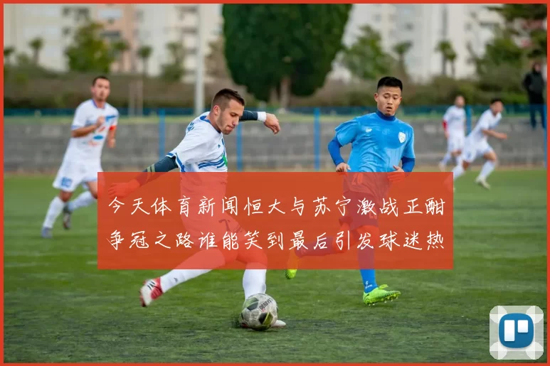今天体育新闻恒大与苏宁激战正酣争冠之路谁能笑到最后引发球迷热议