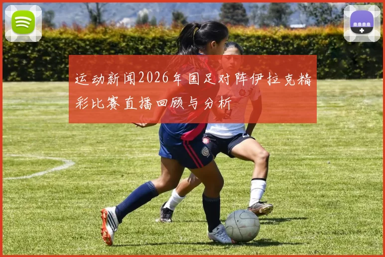 运动新闻2026年国足对阵伊拉克精彩比赛直播回顾与分析