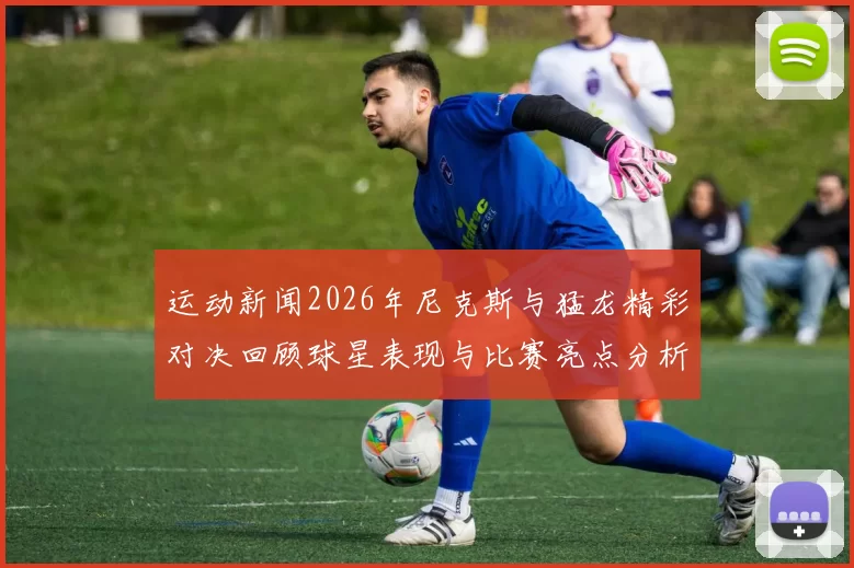 运动新闻2026年尼克斯与猛龙精彩对决回顾球星表现与比赛亮点分析