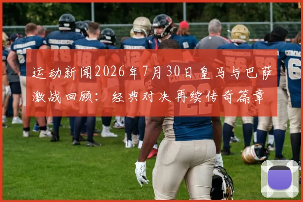 运动新闻2026年7月30日皇马与巴萨激战回顾：经典对决再续传奇篇章