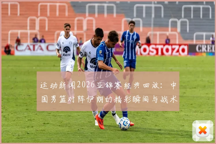 运动新闻2026亚锦赛经典回放：中国男篮对阵伊朗的精彩瞬间与战术分析