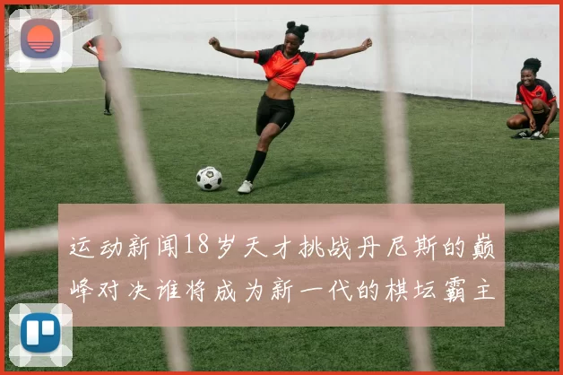 运动新闻18岁天才挑战丹尼斯的巅峰对决谁将成为新一代的棋坛霸主