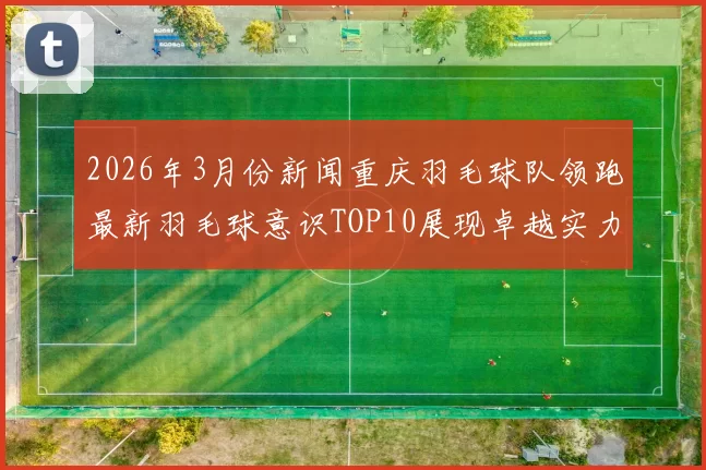 2026年3月份新闻重庆羽毛球队领跑最新羽毛球意识TOP10展现卓越实力与团队精神